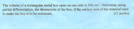 The volume of a rectangular metal box open on one side is 504cm^3. Determine, using 
partial differentiation, the dimensions of the box, if the surface area of the material used 
to make the box is to be minimum. (11 marks)