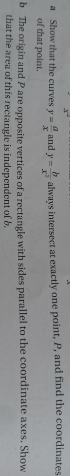 x^
a Show that the curves y= a/x  and y= b/x^2  always intersect at exactly one point, P, and find the coordinates 
of that point. 
b The origin and P are opposite vertices of a rectangle with sides parallel to the coordinate axes. Show 
that the area of this rectangle is independent of b.