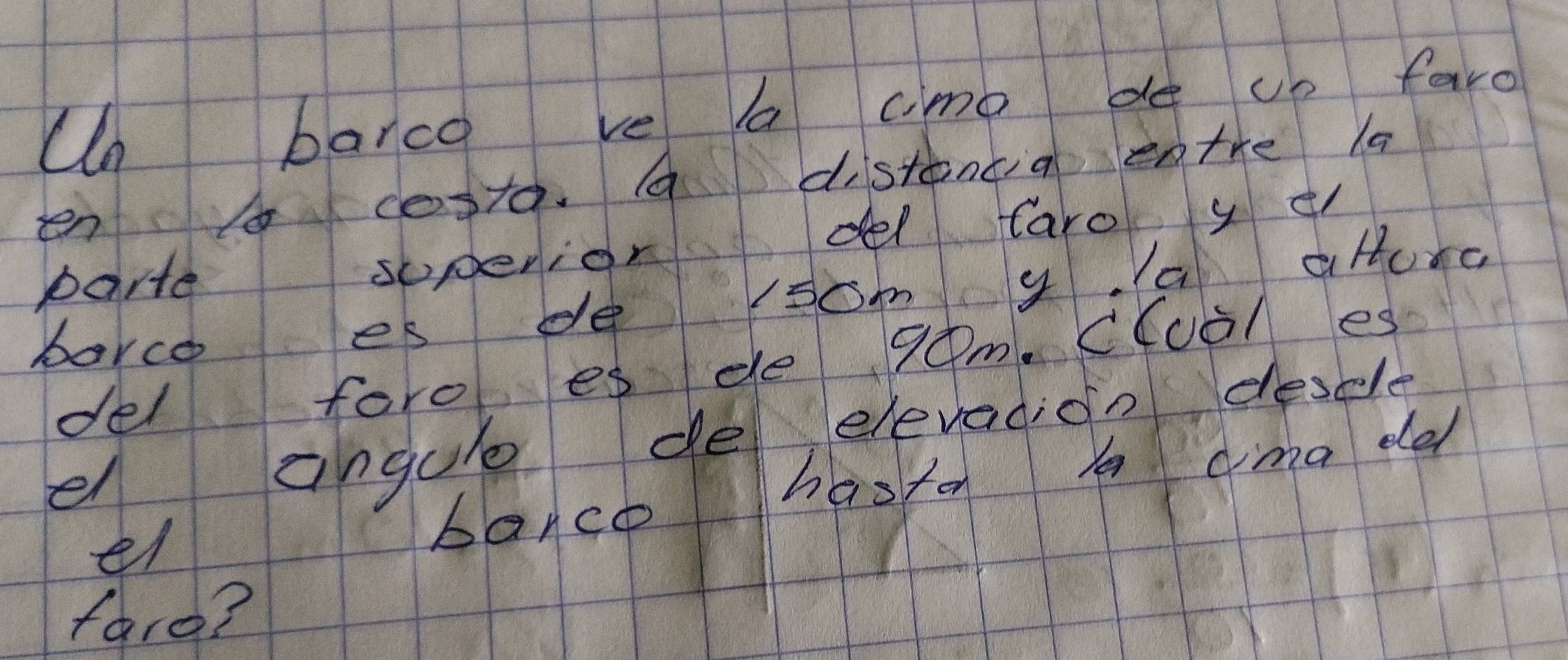 Un barca ve aa cime de up faro 
en costa a distancia entre la 
porte soperior del Caro y t 
borce es de som y. a ature 
del foro es de 90m. C(uà/ es 
el angule de elevacion desle 
el barco hasten A cima de 
faro?