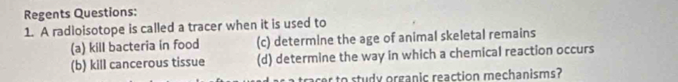 Regents Questions:
1. A radioisotope is called a tracer when it is used to
(a) kill bacteria in food (c) determine the age of animal skeletal remains
(b) kill cancerous tissue (d) determine the way in which a chemical reaction occurs
acer to study organic reaction mechanisms?