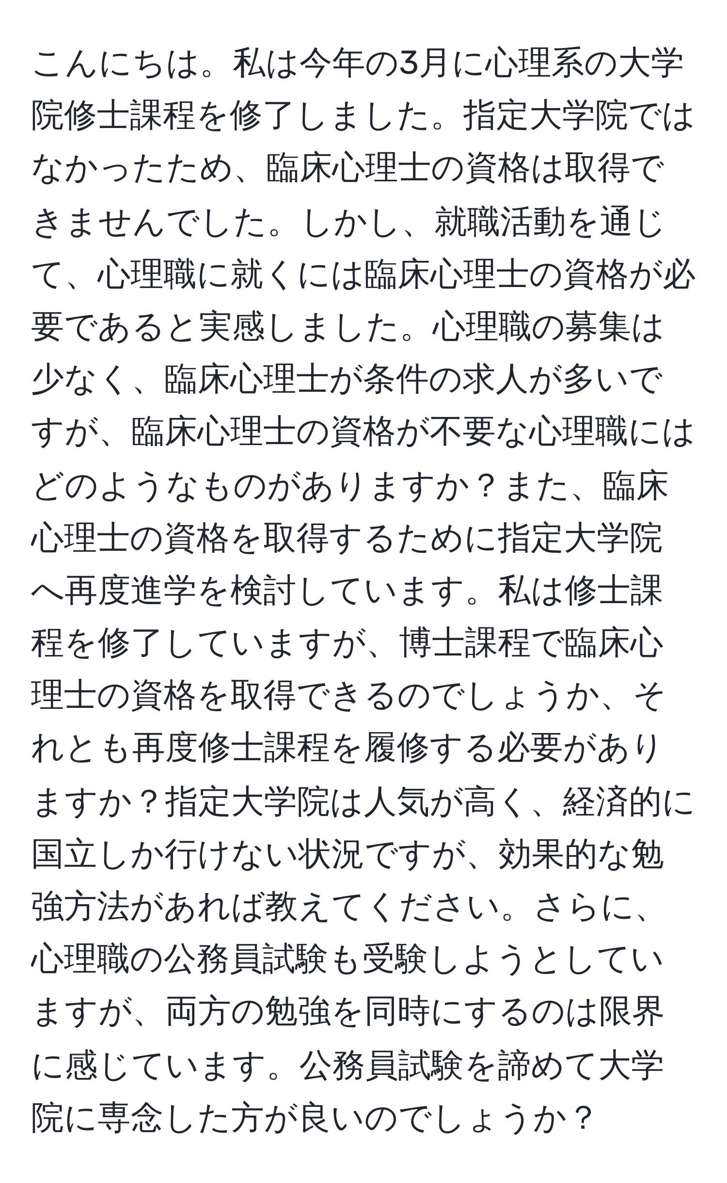 こんにちは。私は今年の3月に心理系の大学院修士課程を修了しました。指定大学院ではなかったため、臨床心理士の資格は取得できませんでした。しかし、就職活動を通じて、心理職に就くには臨床心理士の資格が必要であると実感しました。心理職の募集は少なく、臨床心理士が条件の求人が多いですが、臨床心理士の資格が不要な心理職にはどのようなものがありますか？また、臨床心理士の資格を取得するために指定大学院へ再度進学を検討しています。私は修士課程を修了していますが、博士課程で臨床心理士の資格を取得できるのでしょうか、それとも再度修士課程を履修する必要がありますか？指定大学院は人気が高く、経済的に国立しか行けない状況ですが、効果的な勉強方法があれば教えてください。さらに、心理職の公務員試験も受験しようとしていますが、両方の勉強を同時にするのは限界に感じています。公務員試験を諦めて大学院に専念した方が良いのでしょうか？