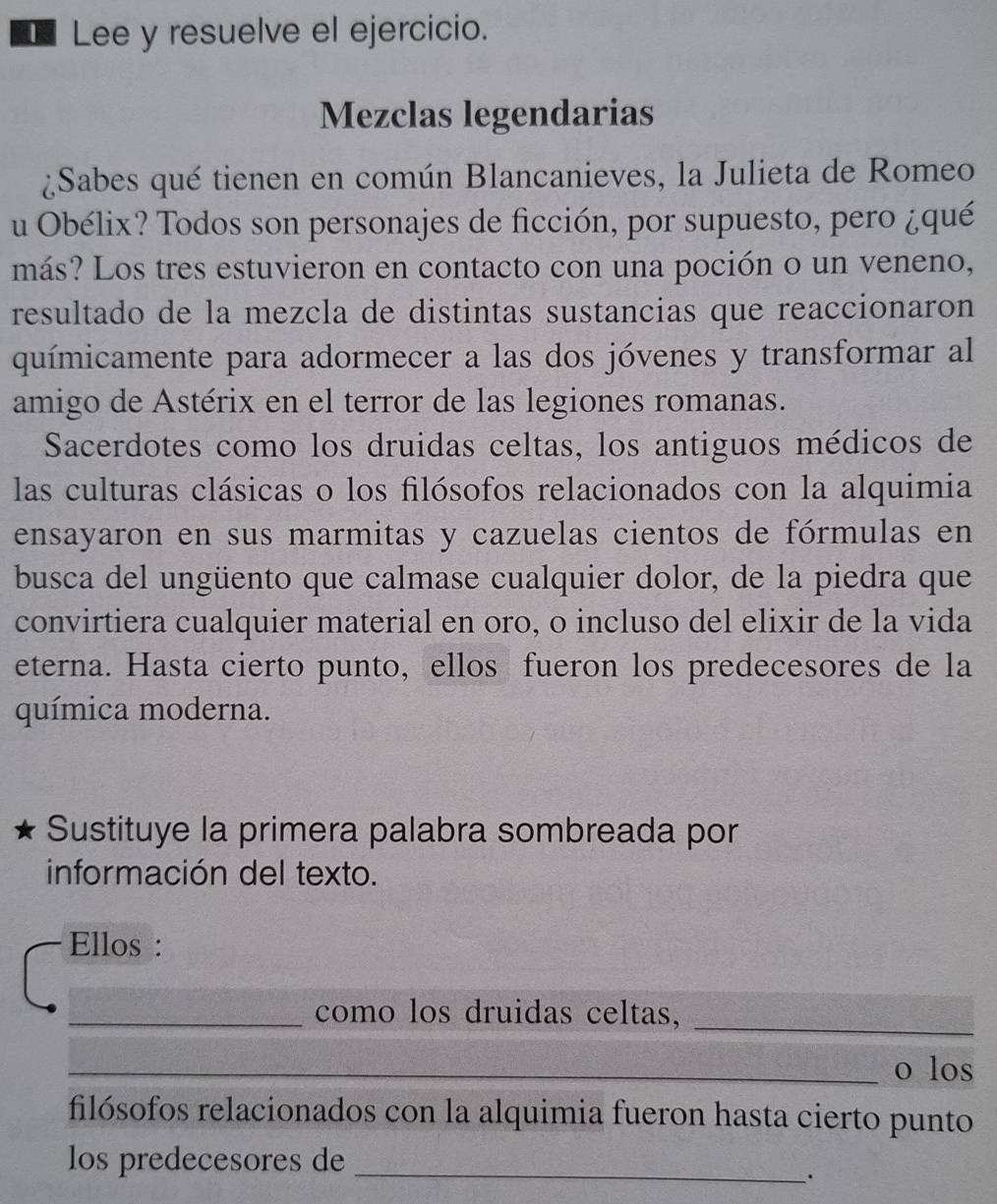 Lee y resuelve el ejercicio. 
Mezclas legendarias 
¿Sabes qué tienen en común Blancanieves, la Julieta de Romeo 
u Obélix? Todos son personajes de ficción, por supuesto, pero ¿qué 
más? Los tres estuvieron en contacto con una poción o un veneno, 
resultado de la mezcla de distintas sustancias que reaccionaron 
químicamente para adormecer a las dos jóvenes y transformar al 
amigo de Astérix en el terror de las legiones romanas. 
Sacerdotes como los druidas celtas, los antiguos médicos de 
las culturas clásicas o los filósofos relacionados con la alquimia 
ensayaron en sus marmitas y cazuelas cientos de fórmulas en 
busca del ungüento que calmase cualquier dolor, de la piedra que 
convirtiera cualquier material en oro, o incluso del elixir de la vida 
eterna. Hasta cierto punto, ellos fueron los predecesores de la 
química moderna. 
Sustituye la primera palabra sombreada por 
información del texto. 
Ellos : 
_como los druidas celtas,_ 
_o los 
filósofos relacionados con la alquimia fueron hasta cierto punto 
los predecesores de_ 
.