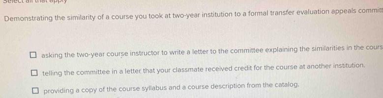 sefect ail that apply 
Demonstrating the similarity of a course you took at two-year institution to a formal transfer evaluation appeals committ 
asking the two-year course instructor to write a letter to the committee explaining the similarities in the cours 
telling the committee in a letter that your classmate received credit for the course at another institution. 
providing a copy of the course syllabus and a course description from the catalog.