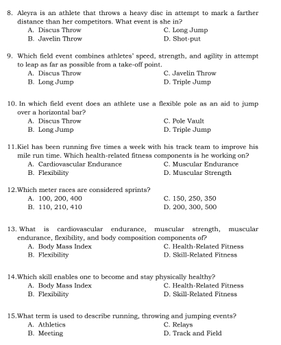 Aleyra is an athlete that throws a heavy disc in attempt to mark a farther
distance than her competitors. What event is she in?
A. Discus Throw C. Long Jump
B. Javelin Throw D. Shot-put
9. Which field event combines athletes’ speed, strength, and agility in attempt
to leap as far as possible from a take-off point.
A. Discus Throw C. Javelin Throw
B. Long Jump D. Triple Jump
10. In which field event does an athlete use a flexible pole as an aid to jump
over a horizontal bar?
A. Discus Throw C. Pole Vault
B. Long Jump D. Triple Jump
11.Kiel has been running five times a week with his track team to improve his
mile run time. Which health-related fitness components is he working on?
A. Cardiovascular Endurance C. Muscular Endurance
B. Flexibility D. Muscular Strength
12.Which meter races are considered sprints?
A. 100, 200, 400 C. 150, 250, 350
B. 110, 210, 410 D. 200, 300, 500
13. What is cardiovascular endurance, muscular strength, muscular
endurance, flexibility, and body composition components of?
A. Body Mass Index C. Health-Related Fitness
B. Flexibility D. Skill-Related Fitness
14.Which skill enables one to become and stay physically healthy?
A. Body Mass Index C. Health-Related Fitness
B. Flexibility D. Skill-Related Fitness
15.What term is used to describe running, throwing and jumping events?
A. Athletics C. Relays
B. Meeting D. Track and Field
