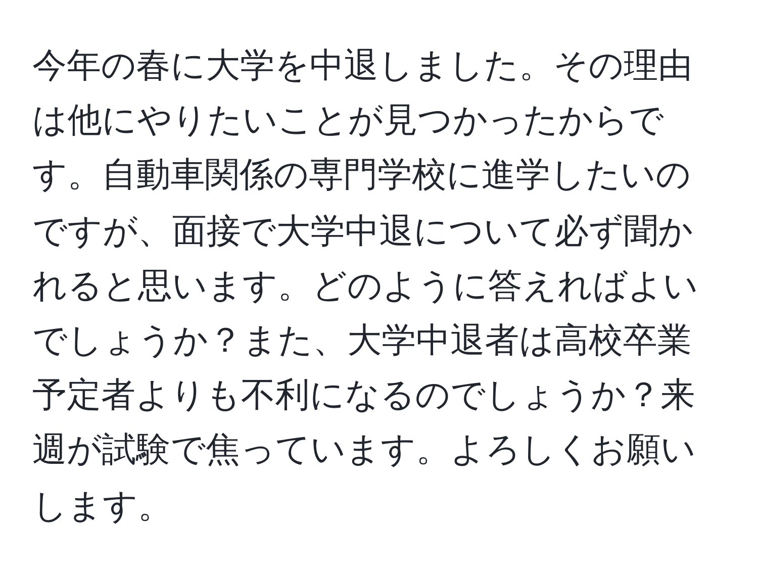 今年の春に大学を中退しました。その理由は他にやりたいことが見つかったからです。自動車関係の専門学校に進学したいのですが、面接で大学中退について必ず聞かれると思います。どのように答えればよいでしょうか？また、大学中退者は高校卒業予定者よりも不利になるのでしょうか？来週が試験で焦っています。よろしくお願いします。