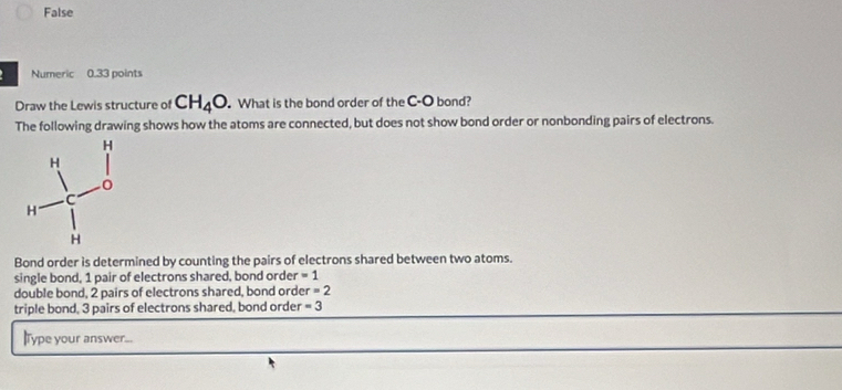 False
Numeric 0.33 points
Draw the Lewis structure of CH_4O What is the bond order of the C-O bond?
The following drawing shows how the atoms are connected, but does not show bond order or nonbonding pairs of electrons.
Bond order is determined by counting the pairs of electrons shared between two atoms.
single bond, 1 pair of electrons shared, bond order =1
double bond, 2 pairs of electrons shared, bond orde r=2
triple bond, 3 pairs of electrons shared, bond order =3
lType your answer...