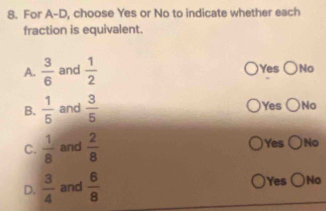 For A-D, choose Yes or No to indicate whether each
fraction is equivalent.
A.  3/6  and  1/2  Yes ○No
B.  1/5  and  3/5  Yes ○No
C.  1/8  and  2/8 
Yes ○No
D.  3/4  and  6/8 
Yes ( )No