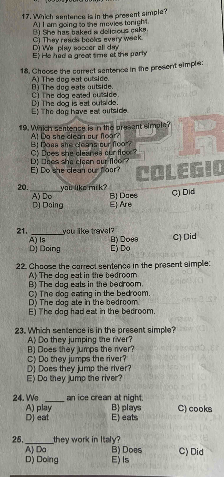 Which sentence is in the present simple?
A) I am going to the movies tonight.
B) She has baked a delicious cake.
C) They reads books every week.
D) We play soccer all day
E) He had a great time at the party
18. Choose the correct sentence in the present simple:
A) The dog eat outside.
B) The dog eats outside.
C) The dog eated outside.
D) The dog is eat outside.
E) The dog have eat outside.
19. Which sentence is in the present simple?
A) Do she clean our floor?
B) Does she cleans our floor?
C) Does she cleanes our floor?
D) Does she clean our floor?
E) Do she clean our floor?
20._ you like milk?
A) Do B) Does C) Did
D) Doing E) Are
21. _you like travel?
A) Is B) Does C) Did
D) Doing E) Do
22. Choose the correct sentence in the present simple:
A) The dog eat in the bedroom.
B) The dog eats in the bedroom.
C) The dog eating in the bedroom.
D) The dog ate in the bedroom.
E) The dog had eat in the bedroom.
23. Which sentence is in the present simple?
A) Do they jumping the river?
B) Does they jumps the river?
C) Do they jumps the river?
D) Does they jump the river?
E) Do they jump the river?
24. We _an ice crean at night.
A) play B) plays C) cooks
D) eat E) eats
25._ they work in Italy?
A) Do B) Does C) Did
D) Doing E)Is