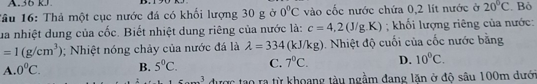 36 kJ.
Tâu 16: Thả một cục nước đá có khối lượng 30 g ở 0°C vào cốc nước chứa 0,2 lít nước ở 20°C. Bỏ
ua nhiệt dung của cốc. Biết nhiệt dung riêng của nước là: c=4,2(J/g.K); khối lượng riêng của nước:
=1(g/cm^3); Nhiệt nóng chảy của nước đá là lambda =334 (kJ/kg). Nhiệt độ cuối của cốc nước bằng
A. 0°C.
B. 5^0C.
C. 7^0C. D. 10^0C. 
3 được tạo ra từ khoang tàu ngầm đang lặn ở độ sâu 100m dưới