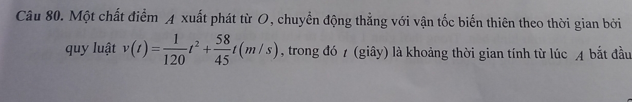 Một chất điểm A xuất phát từ O, chuyển động thẳng với vận tốc biến thiên theo thời gian bởi 
quy luật v(t)= 1/120 t^2+ 58/45 t(m/s) , trong đó t (giây) là khoảng thời gian tính từ lúc A bắt đầu