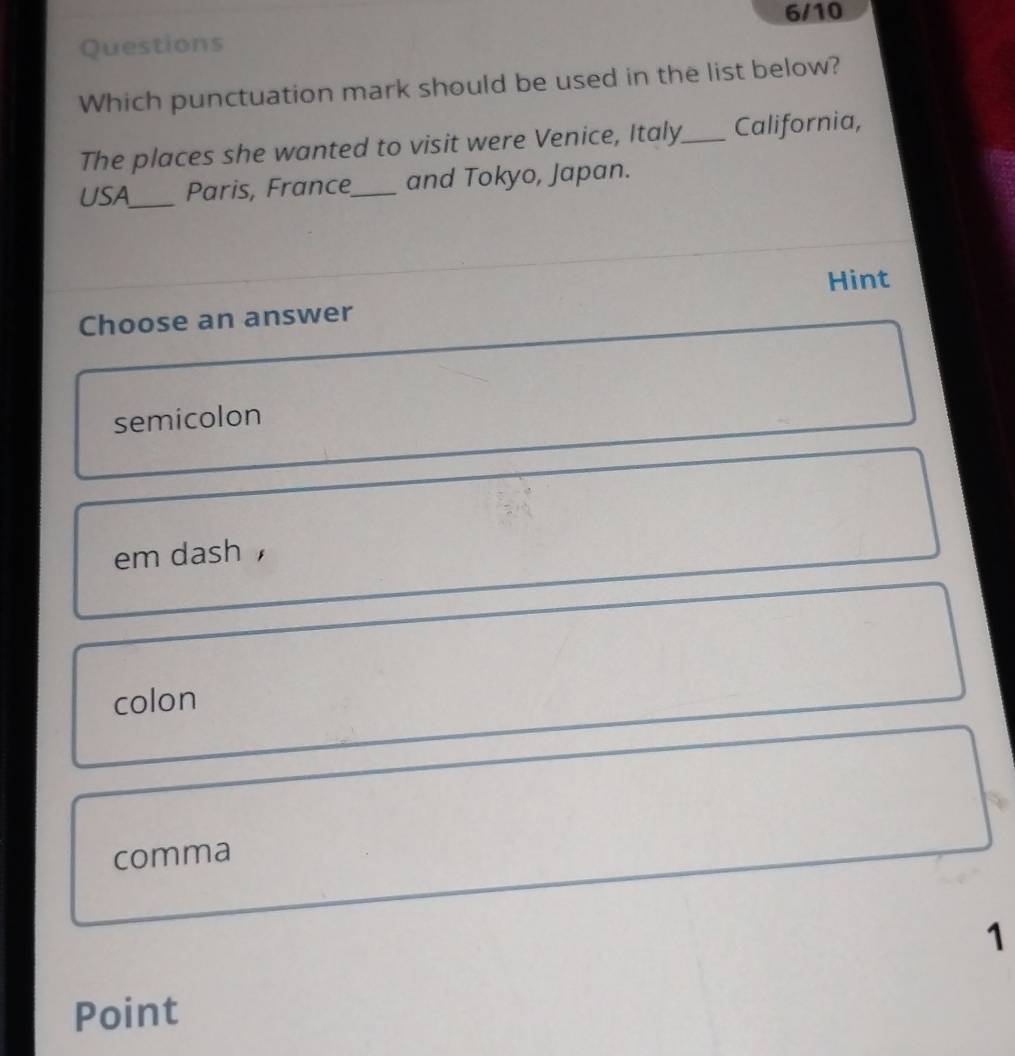 6/10
Questions
Which punctuation mark should be used in the list below?
The places she wanted to visit were Venice, Italy_ California,
USA_ Paris, France_ and Tokyo, Japan.
Hint
Choose an answer
semicolon
em dash ，
colon
comma
1
Point