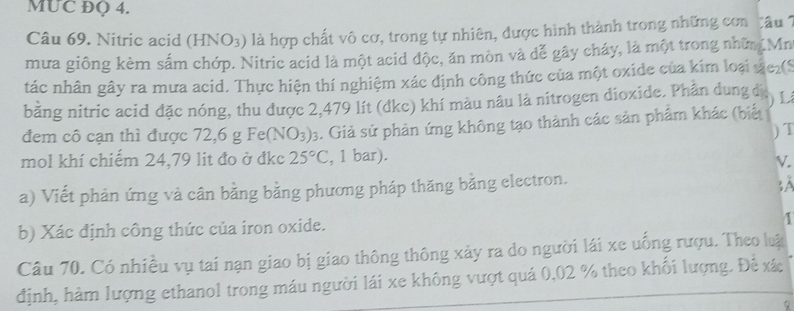 MUC ĐQ 4. 
Câu 69. Nitric acid (HNO3) là hợp chất vô cơ, trong tự nhiên, được hình thành trong những con âu 1
mưa giông kèm sấm chớp. Nitric acid là một acid độc, ăn mòn và đễ gây cháy, là một trong những Mr 
tác nhân gây ra mưa acid. Thực hiện thí nghiệm xác định công thức của một oxide của kim loại vc2(S 
bằng nitric acid đặc nóng, thu được 2,479 lít (đkc) khí màu nâu là nitrogen dioxide. Phân dung đị L 
đem cô cạn thì được 72, 6gFe(NO_3)_3. Giả sử phản ứng không tạo thành các sản phẩm khác (biết 
) T 
mol khí chiếm 24,79 lit đo ở đkc 25°C , 1 bar). 
V. 
a) Viết phản ứng và cân bằng bằng phương pháp thăng bằng electron. 
b) Xác định công thức của iron oxide. 
Câu 70. Có nhiều vụ tai nạn giao bị giao thông thông xảy ra do người lái xe uống rượu. Theo luật 
định, hàm lượng ethanol trong máu người lái xe không vượt quá 0,02 % theo khối lượng. Đề xác 
D