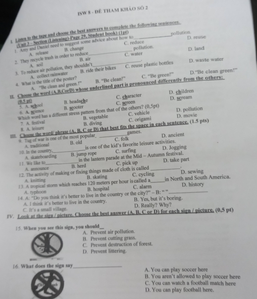 ISW 8 - Đề THAm khảo Số 2
; t own to the tape and choose the best answers to complete the following sentences.
Unit 3 - Section (Listening)-Page 29, Student book) (1pr)
C. reduce D. reuse
1. Amy and Daniel need to suggest some advice about how to pollution
A. release
2. They recycle trash in order to reduce B. change __pollution D. land
A. soil B. air C. water
D. waste water
3. To reduce air pollution, they shouldn't
4. What is the title of the poster? A. collect rainwater B. ride their bikes C. reuse plastic bottles
1 Choose the word (A,B,CorD) whose underlined part is pronounced differently from the Others- A. “Be clean and green.!” B. “Be clean!” C. “Be green!” D.“Be clean green!”
C. character D. children
D. sgream
(0.5 p() B. headache C. screen
5. A. school B. scooter
6. A. sgience
Which word has a different stress pattern from that of the others? (0,5pt) D. pollution
7. A. festival B. vegetable C. vehicle D. movie
8. A. leisure B. diving C. origami
=== Choose the word/phrase (A. B, C or D) that best fits the space in each sentence, (1.5 pts)
9. Tug of war is one of the most popular C. folk games. D. ancient
A. traditional B. old
10. In the country. _is one of the kid's favorite leisure activities.
A. skateboarding B. jump rope C. surfing D. Jogging
11. We like to _in the lantern parade at the Mid - Autumn festival.
A. announce B. herd C. pick up D. take part
12. The activity of making or fixing things made of cloth is called C. cycling D. sewing
A. knitting B. skating
13. A tropical storm which reaches 120 meters per hour is called a_ in North and South America. D. history
A. typhoon B. hospital C. alarm
14. A: “Do you think it’s better to live in the country or the city?” - B: “ ”_
A. I think it's better to live in the country. B. Yes, but it’s boring.
C. It's a small village. D. Really? Why?
TV. Look at the sign / picture. Choose the best answer (A. B. C or D) for each sign / picture. (0,5 pt)
15. When you see this sign, you should
A. Prevent air pollution.
B. Prevent cutting grass.
C. Prevent destruction of forest.
D. Prevent littering.
16. What does the sign say_ A. You can play soccer here
B. You aren't allowed to play soccer here
C. You can watch a football match here
D. You can play football here.