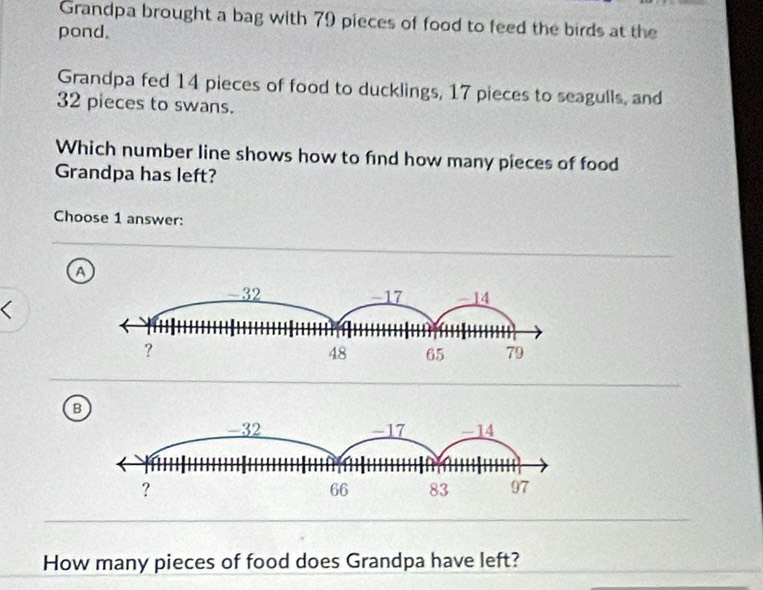 Grandpa brought a bag with 79 pieces of food to feed the birds at the
pond.
Grandpa fed 14 pieces of food to ducklings, 17 pieces to seagulls, and
32 pieces to swans.
Which number line shows how to find how many pieces of food
Grandpa has left?
Choose 1 answer:
a
、
B
How many pieces of food does Grandpa have left?