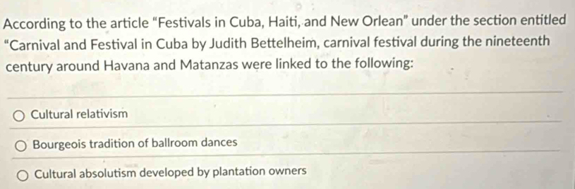 According to the article “Festivals in Cuba, Haiti, and New Orlean” under the section entitled
“Carnival and Festival in Cuba by Judith Bettelheim, carnival festival during the nineteenth
century around Havana and Matanzas were linked to the following:
Cultural relativism
Bourgeois tradition of ballroom dances
Cultural absolutism developed by plantation owners