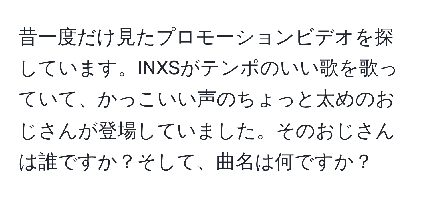 昔一度だけ見たプロモーションビデオを探しています。INXSがテンポのいい歌を歌っていて、かっこいい声のちょっと太めのおじさんが登場していました。そのおじさんは誰ですか？そして、曲名は何ですか？