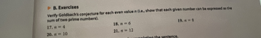 Exercises 
Verify Goldbach's conjecture for each even value π (I.e., show that each given number can be expressed as the 
sum of two prime numbers). 19. 
18. 
17. n=4 n=6 n=8
21. n=12
20. n=10