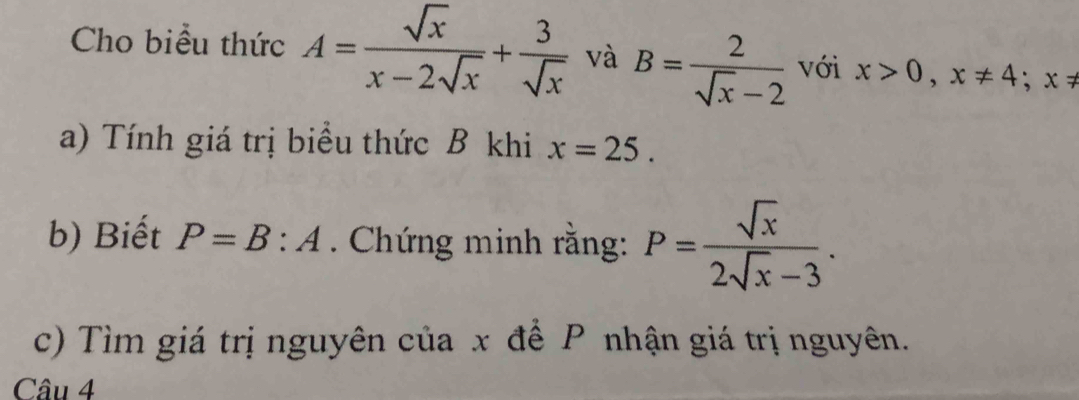 Cho biểu thức A= sqrt(x)/x-2sqrt(x) + 3/sqrt(x)  và B= 2/sqrt(x)-2  với x>0, x!= 4; x!=
a) Tính giá trị biểu thức B khi x=25. 
b) Biết P=B:A. Chứng minh rằng: P= sqrt(x)/2sqrt(x)-3 . 
c) Tìm giá trị nguyên của x để P nhận giá trị nguyên. 
Câu 4