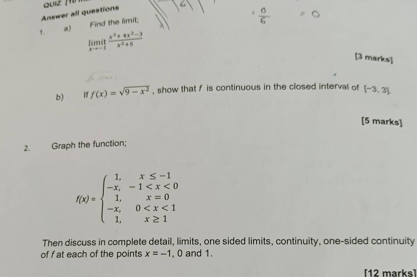 Answer all questions 
1、 a) Find the limit; | 
:
limlimits _xto -1 (x^3+4x^2-3)/x^2+5 
[3 marks] 
b) If f(x)=sqrt(9-x^2) , show that f is continuous in the closed interval of [-3,3]. 
[5 marks] 
2. Graph the function;
f(x)=beginarrayl 1,x≤ -1 -x,-1
Then discuss in complete detail, limits, one sided limits, continuity, one-sided continuity 
of f at each of the points x=-1 , 0 and 1. 
[12 marks]