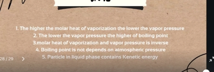 The higher the molar heat of vaporization the lower the vapor pressure 
2. The lower the vapor pressure the higher of boiling point 
3.molar heat of vaporization and vapor pressure is inverse 
4. Boiling point is not depends on atmospheric pressure
28 / 29 5. Particle in liquid phase contains Kenetic energy