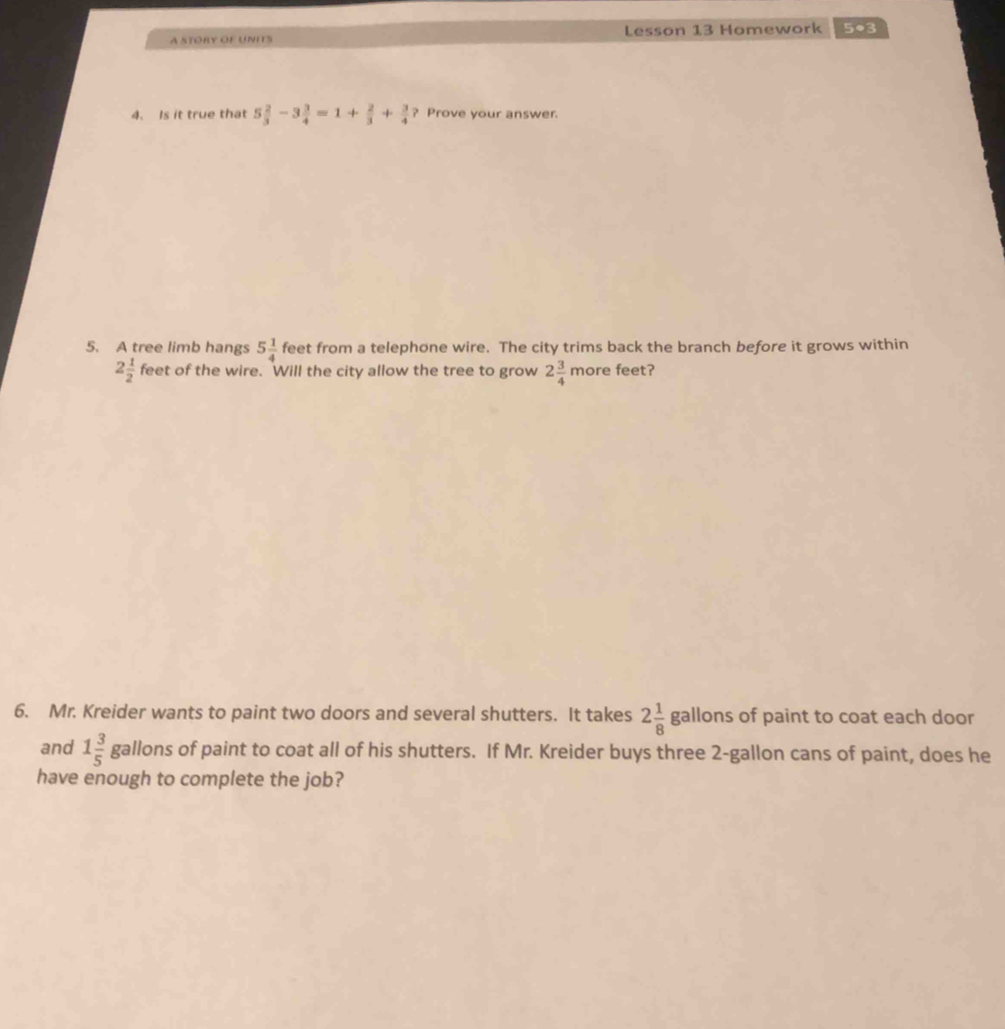 A STORY OF UNITS Lesson 13 Homework 5●3 
4. Is it true that 5 2/3 -3 3/4 =1+ 2/3 + 3/4  ? Prove your answer. 
5. A tree limb hangs 5 1/4  feet from a telephone wire. The city trims back the branch before it grows within
2 1/2  feet of the wire. Will the city allow the tree to grow 2 3/4 morefee ? 
6. Mr. Kreider wants to paint two doors and several shutters. It takes 2 1/8  ga allons of paint to coat each door 
and 1 3/5  gallons of paint to coat all of his shutters. If Mr. Kreider buys three 2-gallon cans of paint, does he 
have enough to complete the job?