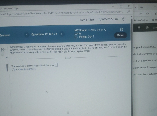 aï - Microsoft Edge 
dent/PlayerHomework.aspx?homeworkId=685451324&questionId=5&flushed=false&cld=8050315&centerwin= 
A^(11) 
Salwa Adam 11/10/24 11:44 AM phrasing Tool (... C 
HW Score: 13.19%, 9.5 of 72 Sah 
Review Question 12, 6.3.73 , points Save 
Points: 0 of 1 
A thief stealls a number of rare plants from a nursery. On the way out, the thief meets three security guards, one after 
another. To each security guard, the thief is forced to give one-half the plants that he stil has, plus 2 more. Finally, the 
thief leaves the nursery with 1 lone plant. How many plants were originally stolen? iar graph shows the... 
irincipal represents an a 
The number of plants originally stolen was □ . bel on a bottle of medi 
(Type a whole number.) sician orders 2 teaspoo 
ss connections betweer