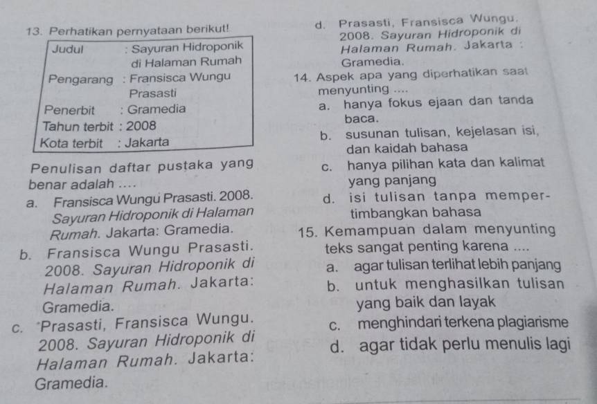 Perhatikan pernyataan berikut! d. Prasasti, Fransisca Wungu.
Judul : Sayuran Hidroponik 2008. Sayuran Hidroponik di
Halaman Rumah. Jakarta:
di Halaman Rumah Gramedia.
Pengarang : Fransisca Wungu 14. Aspek apa yang diperhatikan saa
Prasasti menyunting ....
Penerbit : Gramedia a. hanya fokus ejaan dan tanda
Tahun terbit : 2008 baca.
Kota terbit : Jakarta b. susunan tulisan, kejelasan isi,
dan kaidah bahasa
Penulisan daftar pustaka yang c. hanya pilihan kata dan kalimat
benar adalah …. yang panjang
a. Fransisca Wungu Prasasti. 2008. d. isi tulisan tanpa memper-
Sayuran Hidroponik di Halaman timbangkan bahasa
Rumah. Jakarta: Gramedia. 15. Kemampuan dalam menyunting
b. Fransisca Wungu Prasasti. teks sangat penting karena ....
2008. Sayuran Hidroponik di a. agar tulisan terlihat lebih panjang
Halaman Rumah. Jakarta: b. untuk menghasilkan tulisan
Gramedia. yang baik dan layak
c. *Prasasti, Fransisca Wungu. c. menghindari terkena plagiarisme
2008. Sayuran Hidroponik di
d. agar tidak perlu menulis lagi
Halaman Rumah. Jakarta:
Gramedia.