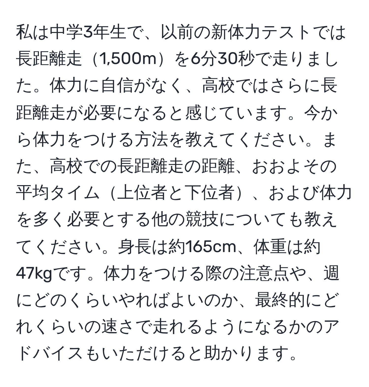 私は中学3年生で、以前の新体力テストでは長距離走1,500mを6分30秒で走りました。体力に自信がなく、高校ではさらに長距離走が必要になると感じています。今から体力をつける方法を教えてください。また、高校での長距離走の距離、おおよその平均タイム上位者と下位者、および体力を多く必要とする他の競技についても教えてください。身長は約165cm、体重は約47kgです。体力をつける際の注意点や、週にどのくらいやればよいのか、最終的にどれくらいの速さで走れるようになるかのアドバイスもいただけると助かります。