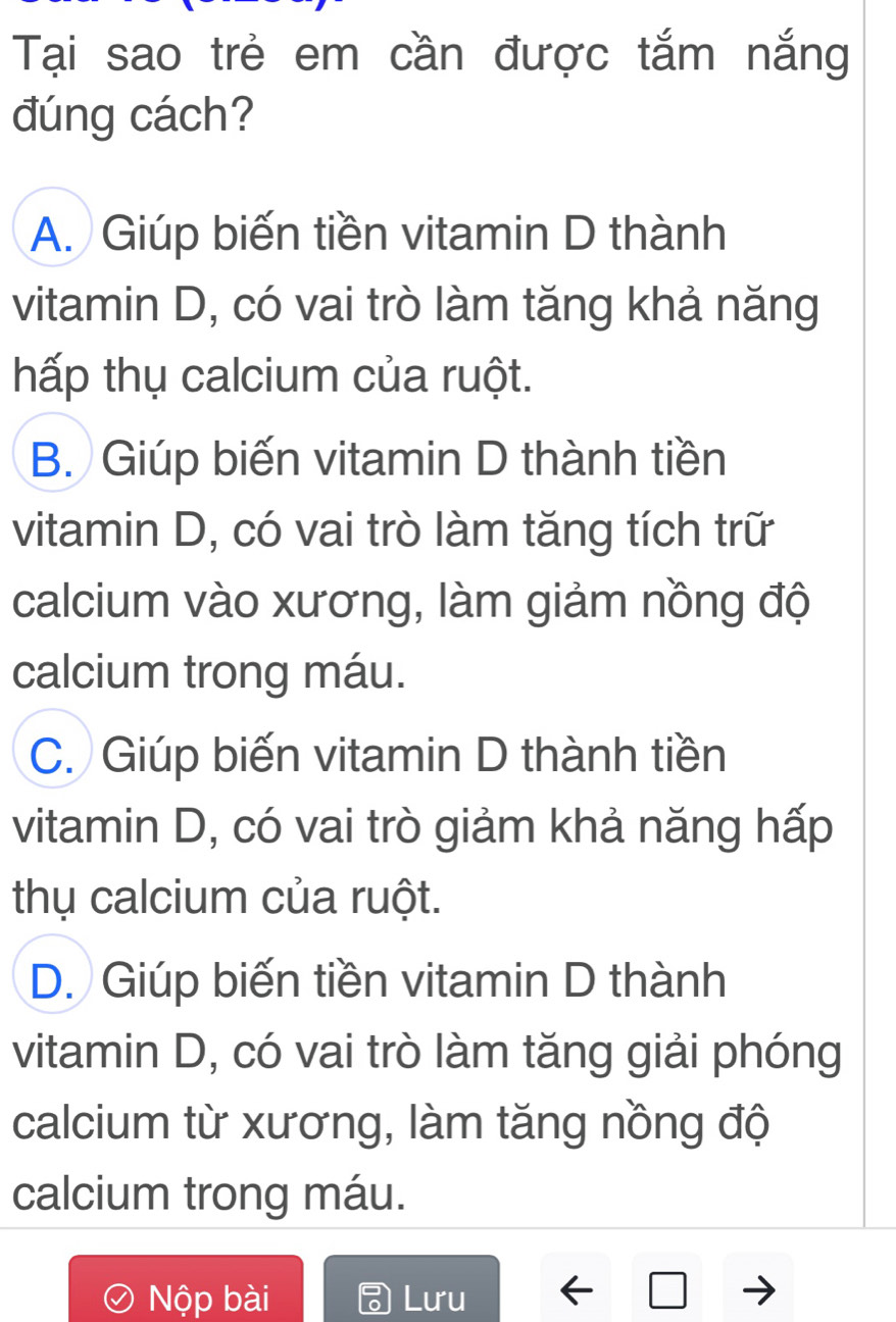 Tại sao trẻ em cần được tắm nắng
đúng cách?
A. Giúp biến tiền vitamin D thành
vitamin D, có vai trò làm tăng khả năng
hấp thụ calcium của ruột.
B. Giúp biến vitamin D thành tiền
vitamin D, có vai trò làm tăng tích trữ
calcium vào xương, làm giảm nồng độ
calcium trong máu.
C. Giúp biến vitamin D thành tiền
vitamin D, có vai trò giảm khả năng hấp
thụ calcium của ruột.
D. Giúp biến tiền vitamin D thành
vitamin D, có vai trò làm tăng giải phóng
calcium từ xương, làm tăng nồng độ
calcium trong máu.
Nộp bài Lưu