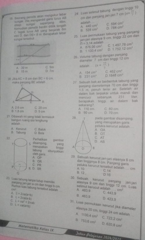 Seorang peneliti akan mengukur lebar 24: Luas selimut tabung dengan tinggi 10
dilepi sungai sepanjang 48m. cm dan panjang jari-jari 7cm(π = 22/7 )
sungai Dia mengambil garis lurus AB
440cm^2
Kemudian peneliti berdiri dititik fengah A. adalah C. 594cm^2
C tegak lurus AB yang berjarak 6m B. 528cm^2 D. 784cm^2
dari D. dan DE=8m Berapakah lebar
sungai tersebut . 25. Luas permukaan tabung yang panjang
jari-jari alasnya 9 cm, tinggi 22 cm dan
n=3.14ac dalah
C 1.497,78cm^2
A. 876.06cm^2
B. 1.130.4cm^2 D. 1.752.12cm^2
26 Volume tabung dengan panjang
diameter 7 cm dan tinggi 12 cm
adalah (π = 22/7 )
A 154cm^3 C 462cm^3
20 Jika AC=8cm dan BC=6cm B. 231cm^3 D. 1848cm^3
maka panjang BE adalah 27 Sebuah bak air berbentuk tabung yang
panjang diameternýa 70 cm dan tinggi
1.5 m. penuh terisi air. Setelah air
dalam bak terpakai untuk mandi dan
mencuci sebanyak 231 liter.
berapakah tinggiair dalam bak
sekarang?
A. 2,6 cm C 20 cm A. 110 cm C 80 cm
B. 1,8 cm D. 5 cm B 90 cm D. 70 cm.
21 Dibawah ini yang tidak termasuk pada gambar disamping,
bangun ruang sisi lengkung yang merupakan garis
adalah pelukis kerucut adalah.....
A Kerucut C Balok A. OA
B. Tabung D. Bola B. OT
22Perhatikan gambarD. AB C. AT
disamping. yang 
merupakan tinggi
tabung . ditunjukkan
oleh garis
A. OP 29. Sebuah kerucut jari-jari alasnya 6 cm
B OR
dan tingginya 8 cm. Panjang garis
C. PR
pelukis kerucut tersebut adalah .... cm C.14
D. SR A. 10
B. 12 . D.16
30. Sebuah kerucut panjang jari-jari
23 Luas tabung tanpa tutup memiliki alasnya 9 cm dan tinggi 12 cm. Luas
panjang jani-jari a cm dan tinggi b cm selimut kerucut adalah cm^2
Rumus luas tabung tersebut adalah_ A. 483,9 C. 443,9
A L=2π a(a+b)
cm^2 B 463,9 D. 423,9
B L=2π a(a-b)
31. Luas permukaan kerucut jika diameter
D. L=π a(a+b) 1130.4cm^2
C L=π a^2+2π ab alasnya 20 cm, tinggi 24 cm adalah ..
A
C. 722.2cm^2
B. 753.6cm^2 D. 620.8cm^2
Matematika Kelas IX Jahun Pelajaran 2024/2025