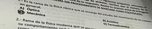 Liguientes preguntas, selecciona la
a de alvéolos. Verífica que el número de la
en general.
aro de la respuesta. Revisa tu examén antes de entregario
Ema sin procedimiento se marcará como equivocado
A) Óptica
n- Es la rama de la física clásica que se encarga del estudio del movimiento de los cuerpor
CD Mecánica D) Termodinámica
B) Acústica
2.- Rama de la física moderna que se 
su comportamient o o