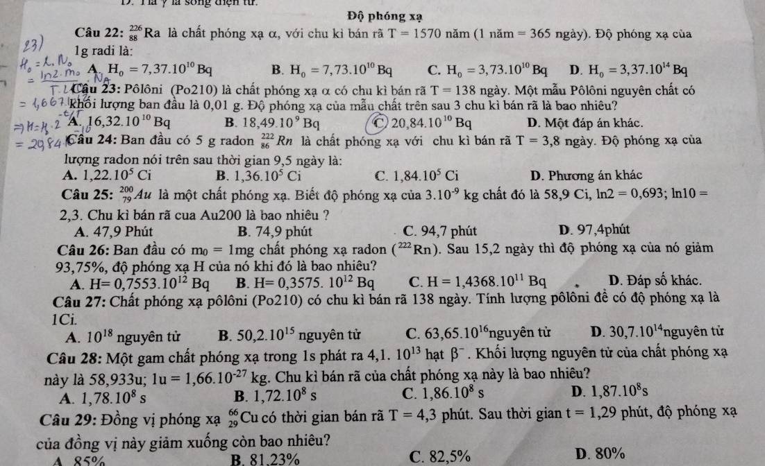 Ta ý là song thện từ.
Độ phóng xạ
Câu 22: _(88)^(226)Ra là chất phóng xạ α, với chu kỉ bán rã T=1570 năm (1 năm =365ngay).  Độ phóng xạ của
1g radi là:
A.H_0=7,37.10^(10)Bq B. H_0=7,73.10^(10)Bq C. H_0=3,73.10^(10)Bq D. H_0=3,37.10^(14)Bq
Cầu 23: Pôlôni (Po210) là chất phóng xạ α có chu kì bán rã T=138 ngày. Một mẫu Pôlôni nguyên chất có
Khối lượng ban đầu là 0,01 g. Độ phóng xạ của mẫu chất trên sau 3 chu kì bán rã là bao nhiêu?
A 16,32.10^(10)Bq B. 18,49.10^9Bq C 20,84.10^(10)Bq D. Một đáp án khác.
Cầu 24: Ban đầu có 5 g radon _(86)^(222)Rn là chất phóng xạ với chu kì bán rã T=3,8nga y. Độ phóng xạ của
lượng radon nói trên sau thời gian 9,5 ngày là:
A. 1,22.10^5Ci B. 1,36.10^5Ci C. 1,84.10^5Ci D. Phương án khác
Câu 25: _(79)^(200)Au là một chất phóng xạ. Biết độ phóng xạ của 3.10^(-9)kg chất đó là 58,90 Ci, ln 2=0,693;ln 10=
2,3. Chu kì bán rã cua Au200 là bao nhiêu ?
A. 47,9 Phút B. 74,9 phút C. 94,7 phút D. 97,4phút
Câu 26: Ban đầu có m_0=1mg chất phóng xạ radon (^222Rn) 0. Sau 15,2 ngày thì độ phóng xạ của nó giảm
93,75%, độ phóng xạ H của nó khi đó là bao nhiêu?
A. H=0,7553.10^(12)Bq B. H=0,3575.10^(12)Bq C. H=1,4368.10^(11)Bq D. Đáp số khác.
Câu 27: Chất phóng xạ pôlôni (Po210) có chu kì bán rã 138 ngày. Tính lượng pôlôni đề có độ phóng xạ là
1Ci. 63,65.10^(16)ng uyhat e n từ D. 30,7.10^(14) nguyên tử
A. 10^(18)nguy vên tử B. 50,2.10^(15)ng guyên tử C.
Câu 28: Một gam chất phóng xạ trong 1s phát ra 4,1. 10^(13) hạt beta^-. Khối lượng nguyên tử của chất phóng xạ
này là 58,933u; 1u=1,66.10^(-27)kg 1. Chu kỉ bán rã của chất phóng xạ này là bao nhiêu?
A. 1,78.10^8s B. 1,72.10^8s C. 1,86.10^8s D. 1,87.10^8s
Câu 29: Đồng vị phóng xạ Cu có thời gian bán rã beginarrayr 66 29endarray T=4,3 phút. Sau thời gian t=1,29 phút, độ phóng xạ
của đồng vị này giảm xuống còn bao nhiêu?
A 85% B. 81.23% C. 82,5% D. 80%