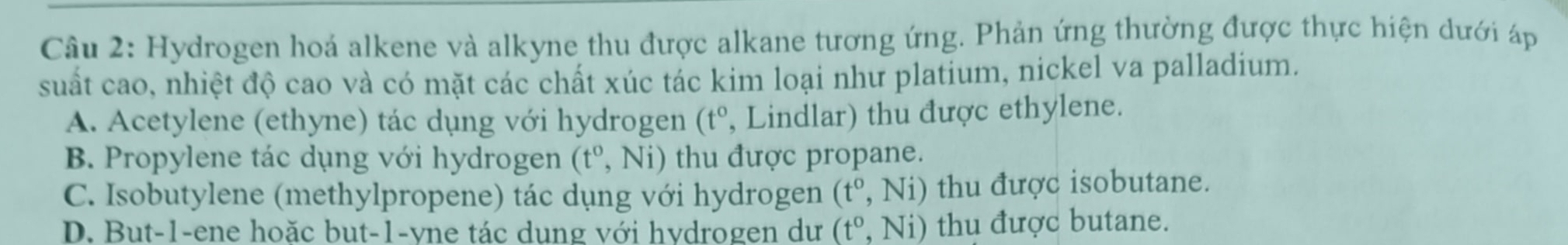 Hydrogen hoá alkene và alkyne thu được alkane tương ứng. Phản ứng thường được thực hiện dưới áp
suất cao, nhiệt độ cao và có mặt các chất xúc tác kim loại như platium, nickel va palladium.
A. Acetylene (ethyne) tác dụng với hydrogen (t^0 , Lindlar) thu được ethylene.
B. Propylene tác dụng với hydrogen (t^o,Ni) thu được propane.
C. Isobutylene (methylpropene) tác dụng với hydrogen (t°,Ni) thu được isobutane.
D. But -1 -ene hoặc but -1 -yne tác dung với hydrogen dư (t°,Ni) thu được butane.