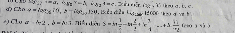 Cho log _275=a, log _87=b, log _23=c. Biểu diễn log _1235 theo a, b, c. 
d) Cho a=log _3010, b=log _30150. Biểu diễn log _200015000 theo a và b. 
e) Cho a=ln 2, b=ln 3. Biểu diễn S=ln  1/2 +ln  2/3 +ln  3/4 +....+ln  71/72  theo a và b