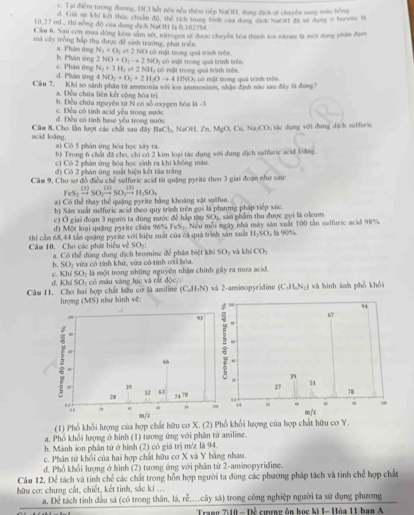 c. Tại điểm tương đương, HCI hết nên nếu thêm tiếp NaOH, dung địch sẽ chuyển sang máu hồng
d. Giả sử khi kết thức chuẩn độ, thể tích trung bình của dung địch NaOH đã sử dụng ở burette là
10,27 mL, thì nồng độ của dung dịch NaOH là 0,1027M.
Câu 6. Sau cơn mưa đông kêm sâm sét, nitrogen sẽ được chuyển hóa thành ion nitrate là một đang phần đạm
mà cây trồng hấp thụ được để sinh trướng, phát triển
a. Phân ứng N_2+O_2leftharpoons 2NO có mật trong quá trình trên.
b. Phân ứng 2NO+O_2to 2NO_2 có mặt trong quá trình trên.
c. Phân ứng N_2+3H_2leftharpoons 2NH có mặt trong quá trình trên.
d. Phản ứng 4NO_2+O_2+2H_2Oto 4HNO_3 ó  mật trong quá trình trên
Câu 7, Khi so sánh phân tử ammonia với ion ammonium, nhận định nào sau đây là đứng?
a. Đều chứa liên kết cộng hóa trị
b. Đều chứa nguyên tử N có số oxygen hóa là -3
c. Đều có tính acid yếu trong nước
d. Đều có tính base yếu trong nước
Câu 8. Cho lần lượt các chất sau đây BaCl_2,NaOH,Zn,MgO,Cu,Na_2CO_3 tác dụng với dung dịch sulfuric
acid loãng.
a) Có 5 phân ứng hóa học xày ra.
b) Trong 6 chất đã cho, chỉ có 2 kim loại tác dụng với dung dịch sulfuric acid loang.
c) Có 2 phản ứng hóa học sinh ra khí không mâu.
d) Có 2 phản ứng xuất hiện kết tủa trắng
Câu 9. Cho sơ đồ điều chế sulfuric acid từ quặng pyrite theo 3 giai đoạn như sau:
FeS_2xrightarrow (1)SO_2xrightarrow (2)SO_3xrightarrow (3)H_2SO_4
a) Có thể thay thể quặng pyrite bằng khoáng vật sulfua.
b) Sản xuất sulfuric acid theo quy trình trên gọi là phương pháp tiếp xúc.
c) Ở giai đoạn 3 người ta dùng nước để hấp thụ SO_3 , sản phẩm thu được gọi là oleum.
d) Một loại quặng pyrite chứa 96° FeS_2. Nếu mỗi ngày nhà máy sản xuất 100 tần sulfuric acid 98%
thì cần 68,44 tấn quặng pyrite với hiệu suất của cả quá trình sản xuất H_2SO_4 là 90%.
Câu 10. Cho các phát biểu về SO_2:
a. Có thể dùng dung dịch bromine để phân biệt khí SO_2 và khí CO_2
b. SO_2 vừa có tính khử, vừa có tính oxì hóa.
c. Kh SO_2 là một trong những nguyên nhân chính gây ra mưa acid.
d. Khi SO_2 có màu vàng lục và rất độc.
Câu 11. Cho hai hợp chất hữu cơ là aniline (C_6H_7N) và 2-aminopyridine (C_5H_6N_2) và hình ảnh phố khối
lượng (MS) như hình vẽ:
(1) Phổ khối lượng của hợp chất hữu cơ X. (2) Phổ khổi lượng của hợp chất hữu cơ Y.
a. Phổ khối lượng ở hình (1) tương ứng với phân tử aniline.
b. Mảnh ion phân tử ở hình (2) có giá trị m/z là 94.
c. Phân tử khối của hai hợp chất hữu cơ X và Y bằng nhau.
d. Phổ khổi lượng ở hình (2) tương ứng với phân tử 2-aminopyridine.
Câu 12. Để tách và tinh chế các chất trong hỗn hợp người ta dùng các phương pháp tách và tinh chế hợp chất
hữu cơ: chưng cất, chiết, kết tinh, sắc kí ...
a. Để tách tinh dầu sả (có trong thân, lá, rễ,.cây sả) trong công nghiệp người ta sử dụng phương
)^ 1/6  cương ôn học kì I- Hóa 11 ban A
