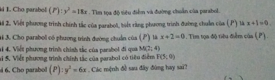 Cho parabol (P):y^2=18x. Tìm tọa độ tiêu điểm và đường chuẩn của parabol. 
ải 2. Viết phương trình chính tắc của parabol, biết rằng phương trình đường chuẩn của (P) là x+1=0. 
3i 3. Cho parabol có phương trình đường chuẩn của (P) là x+2=0. Tim tọa độ tiêu điểm của (P). 
4i 4. Viết phương trình chính tắc của parabol đi qua M(2;4)
hi 5. Viết phương trình chính tắc của parabol có tiêu điểm F(5;0)
i 6. Cho parabol ( 2): y^2=6x. Các mệnh đề sau đây đúng hay sai?