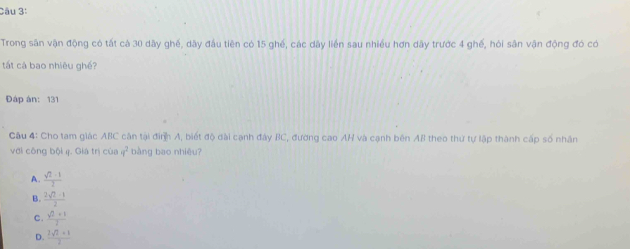 Trong sân vận động có tất cả 30 dãy ghế, dãy đầu tiên có 15 ghế, các dãy liển sau nhiều hơn dãy trước 4 ghế, hỏi sân vận động đó có
tất cà bao nhiêu ghế?
Đáp án: 131
Câu 4: Cho tam giác ABC cận tại đinh A, biết độ dài cạnh đảy BC, đường cao AH và cạnh bên AB theo thứ tự lập thành cấp số nhân
với công bội 4. Giá trị của q^2 bàng bao nhiêu?
A.  (sqrt(2)-1)/2 
B.  (2sqrt(2)-1)/2 
C.  (sqrt(2)+1)/2 
D.  (2sqrt(2)+1)/2 