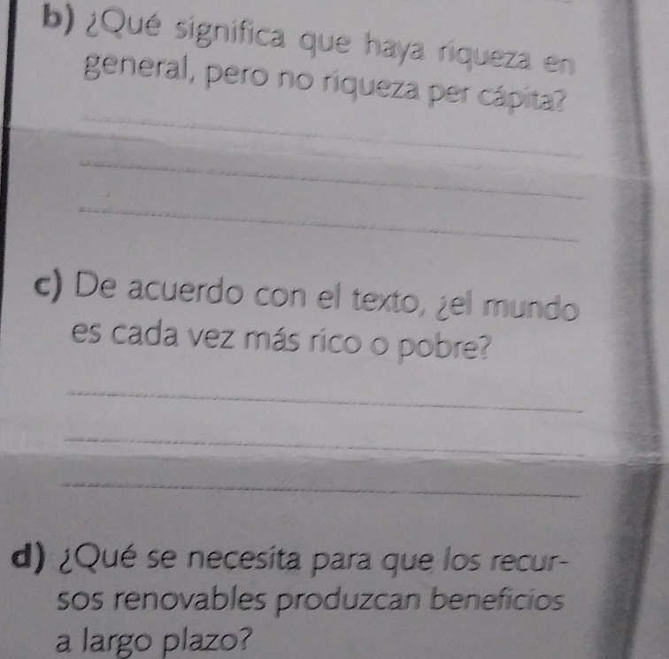 ¿Qué significa que haya riqueza en 
_ 
general, pero no riqueza per cápita? 
_ 
_ 
_ 
c) De acuerdo con el texto, ¿el mundo 
es cada vez más rico o pobre? 
_ 
_ 
_ 
d) ¿Qué se necesita para que los recur- 
sos renovables produzcan beneficios 
a largo plazo?