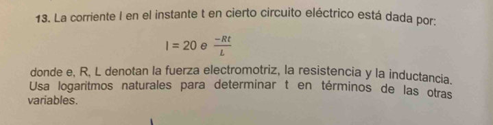 La corriente I en el instante t en cierto circuito eléctrico está dada por:
I=20 e  (-Rt)/L 
donde e, R, L denotan la fuerza electromotriz, la resistencia y la inductancia. 
Usa logaritmos naturales para determinar t en términos de las otras 
variables.