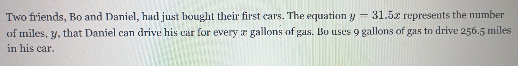 Two friends, Bo and Daniel, had just bought their first cars. The equation y=31.5x represents the number 
of miles, y, that Daniel can drive his car for every x gallons of gas. Bo uses 9 gallons of gas to drive 256.5 miles
in his car.