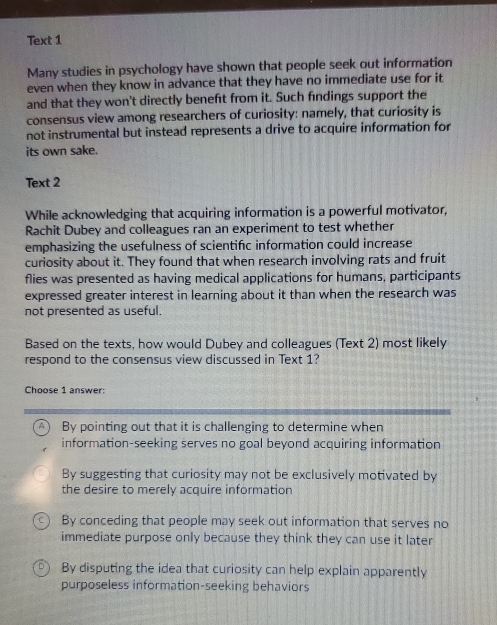 Text 1
Many studies in psychology have shown that people seek out information
even when they know in advance that they have no immediate use for it
and that they won't directly beneft from it. Such findings support the
consensus view among researchers of curiosity: namely, that curiosity is
not instrumental but instead represents a drive to acquire information for
its own sake.
Text 2
While acknowledging that acquiring information is a powerful motivator,
Rachit Dubey and colleagues ran an experiment to test whether
emphasizing the usefulness of scientifc information could increase
curiosity about it. They found that when research involving rats and fruit
flies was presented as having medical applications for humans, participants
expressed greater interest in learning about it than when the research was
not presented as useful.
Based on the texts, how would Dubey and colleagues (Text 2) most likely
respond to the consensus view discussed in Text 1?
Choose 1 answer:
A By pointing out that it is challenging to determine when
information-seeking serves no goal beyond acquiring information
By suggesting that curiosity may not be exclusively motivated by
the desire to merely acquire information
By conceding that people may seek out information that serves no
immediate purpose only because they think they can use it later
By disputing the idea that curiosity can help explain apparently
purposeless information-seeking behaviors