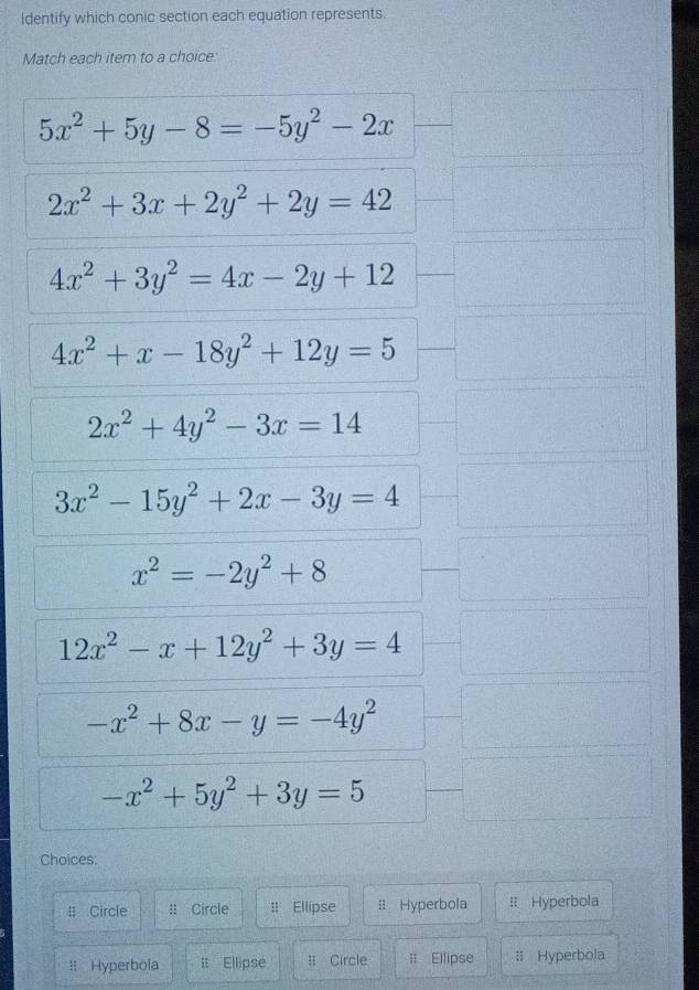 Identify which conic section each equation represents.
Match each item to a choice:
5x^2+5y-8=-5y^2-2x
2x^2+3x+2y^2+2y=42
4x^2+3y^2=4x-2y+12
4x^2+x-18y^2+12y=5
2x^2+4y^2-3x=14
3x^2-15y^2+2x-3y=4
x^2=-2y^2+8
12x^2-x+12y^2+3y=4
-x^2+8x-y=-4y^2
-x^2+5y^2+3y=5
Choices:
# Circle :: Circle : Ellipse : Hyperbola =: Hyperbola
= Hyperbola it Ellipse l Circle # Ellipse : Hyperbola