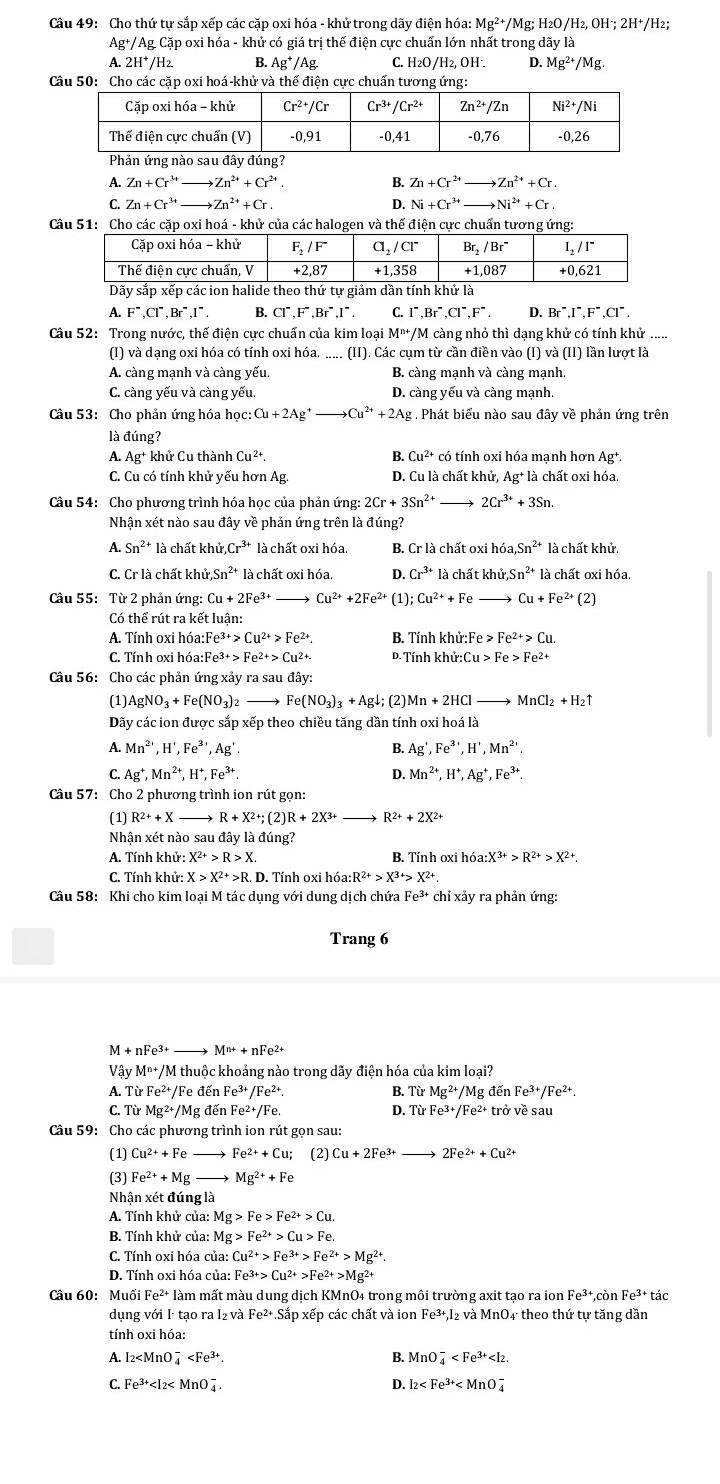 Cho thứ tự sắp xếp các cặp oxi hóa - khử trong dãy điện hóa: Mg^(2+)/ Mg; H₂O/H₂, OH²; 2H⁺/H₂;
Ag+/AgC Cặp oxi hóa - khử có giá trị thế điện cực chuấn lớn nhất trong dayla
A. 2H^+/H_2 B. Ag^+/Ag C. H₂O/H₂, OH·. D. Mg^(2+)/Mg.
Câu 50: Cho các cặp oxi hoá-khử và thế điện cực chuấn tương ứng:
A. Zn+Cr^(3+) to Zn^(2+)+Cr^(2+) B. Zn+Cr^(2+) to Zn^(2+)+Cr.
C. Zn+Cr^(3+) Zn^(2+)+Cr D. Ni+Cr^(3+) Ni^(2+)+Cr
Câu 51: Cho các cặp oxi hoá - khử của các halogen và thế điện cực chuẩn tương ứng:
A. F^-,Cl^-,Br^-,I^-. B. Cl^-.F^-.Br^-.I^-. C. 1 Br^-.Cl^-.F^- D. Br^-.I^-.F^-.Cl^-
Câu 52: Trong nước, thế điện cực chuẩn của kim loại M^(n+) /M càng nhỏ thì dạng khử có tính khử .....
(I) và dạng oxi hóa có tính oxi hóa. .....  (II). Các cụm từ cần điền vào (I) và (II) lần lượt là
A. càng mạnh và càng yếu. B. càng mạnh và càng mạnh.
C. càng yếu và càng yếu. D. càng yếu và càng mạnh.
Câu 53:  Cho phản ứng hóa học: Cu+2Ag^+to Cu^(2+)+2Ag. Phát biểu nào sau đây về phản ứng trên
là đúng?
A. Ag^+ khử Cu thành Cu^(2+). B. Cu^(2+) có tính oxi hóa mạnh hơn Ag+.
C. Cu có tính khử yếu hơn Ag. D. Cu là chất khử, Ag^+ là chất oxi hóa.
Câu 54: Cho phương trình hóa học của phản ứng: 2Cr+3Sn^(2+)_  2Cr^(3+)+3Sn.
Nhận xét nào sau đây về phản ứng trên là đúng?
A. Sn^(2+) * là chất khủ.Cr^(3+) là chất oxi hóa. B. Cr là chất oxi hóa Sn^(2+) là chất khử.
C. Cr là chất khử Sn^2 là chất oxi hóa. D. Cr^(3+)1 à chất khử, Sn^(2+) là chất oxi hóa.
Câu 55:  Từ 2 phản ứng: Cu+2Fe^(3+) Cu^(2+)+2Fe^(2+) (1); Cu^(2+)+Fe Cu+Fe^(2+) (2)
Có thể rút ra kết luận:
A. Tính oxi hóa:I Fe^(3+)>Cu^(2+)>Fe^(2+) B. Tính khử: Fe>Fe^(2+)>Cu.
C. Tính oxi hóa:F Fe^(3+)>Fe^(2+)>Cu^(2+). D. Tính khử:( Cu>Fe>Fe^(2+)
Câu 56: Cho các phản ứng xảy rasauday
(1) AgNO_3+Fe(NO_3)_2to Fe(NO_3)_3+Agdownarrow (2) Mn+2HCl- to MnCl_2+H_2uparrow
Dãy các ion được sắp xếp theo chiều tăng dần tính oxi hoá là
A. Mn^(2+),H',Fe^(3+),Ag'. B. Ag',Fe^3',H',Mn^2'.
C. Ag^+,Mn^(2+), ^+,Fe^(3+), D. Mn^(2+),H^+,Ag^+,Fe^(3+).
Câu 57: Cho 2 phương trình ion rút gọn:
(1) R^(2+)+X _ R+X^(2+);(2)R+2X^(3+) R^(2+)+2X^(2+)
Nhận xét nào sau đây là đúng?
A. Tính khử: X^(2+)>R>X. B. Tính oxi h 6a:X^(3+)>R^(2+)>X^(2+)
C. Tính khử: X>X^(2+)>R.I D. Tính oxi hóa: R^(2+)>X^(3+)>X^(2+)
Câu 58: Khi cho kim loại M tác dụng với dung dịch chứa Fe^(3+)chixay y ra phản ứng:
Trang 6
A+nFe^(3+) _ M^(n+)+nFe^(2+)
Vậy M^(n+)/Mthu ộc khoảng nào trong dãy điện hóa của kim loại?
A. TirFe^(2+)/F e đến Fe^(3+)/Fe^(2+). B. TirMg^(2+)/Mgde Fe^(3+)/Fe^(2+).
C. Từ Mg^(2+)/M g đến Fe²+/Fe D. TirFe^(3+)/Fe^(2+)trovesau
Câu 59: Cho các phương trình ion rút gọn sau:
(1) Cu^(2+)+Fe Fe^(2+)+Cu; (2) Cu+2Fe^(3+) 2Fe^(2+)+Cu^(2+)
(3) Fe^(2+)+Mg Mg^(2+)+Fe
Nhận xét đúng là
A. Tính khử của: Mg>Fe>Fe^(2+)>Cu.
B. Tính khử của: Mg>Fe^(2+)>Cu>Fe.
C. Tính oxi hóa của: Cu^(2+)>Fe^(3+)>Fe^(2+)>Mg^(2+).
D. Tính oxi hóa của: Fe^(3+)>Cu^(2+)>Fe^(2+)>Mg^(2+)
Câu 60: Muối Fe^(2+)1 àm mất màu dung dịch KMnO4 trong môi trường axit tạo ra ion Fe^(3+).c Fe^(3+) tác
dụng với I tạo ra I₂ và Fe^(2+) Sắp xếp các chất và ion Fe^(3+),I_2 và MnO₄ theo thứ tự tăng dần
tính oxi hóa:
A. I_2 B. MnO_4^(-
C. Fe^3+) D. l_2