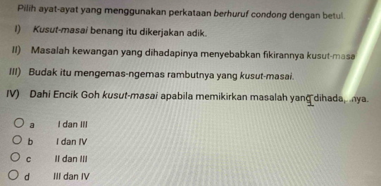 Pilih ayat-ayat yang menggunakan perkataan berhuruf condong dengan betul
I) Kusut-masai benang itu dikerjakan adik.
II) Masalah kewangan yang dihadapinya menyebabkan fikirannya kusut-masa
III) Budak itu mengemas-ngemas rambutnya yang kusut-masai.
IV) Dahi Encik Goh kusut-masai apabila memikirkan masalah yang dihada, nya.
a I dan III
b I dan IV
C II dan III
d III dan IV