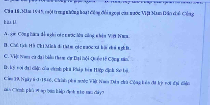 Năm 1945, một trong những hoạt động đối ngoại của nước Việt Nam Dân chủ Cộng
hòa là
A. gửi Công hàm đề nghị các nước lớn công nhận Việt Nam.
B. Chủ tịch Hồ Chi Minh đi thăm các nước xã hội chủ nghĩa.
C. Việt Nam cử đại biểu tham dự Đại hội Quốc tế Cộng sản
D. ký với đại diện của chính phủ Pháp bản Hiệp định Sơ bộ.
Cầu 19.Ngày 6-3-1946, Chính phủ nước Việt Nam Dân chủ Cộng hòa đã ký với đại diện
của Chính phủ Pháp bản hiệp định nào sau đây?