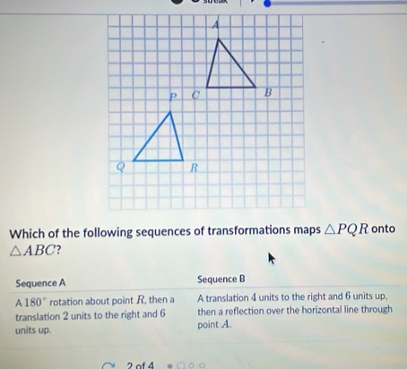 Which of the following sequences of transformations maps △ PQR onto
△ ABC ?
Sequence A Sequence B
A 180° rotation about point R, then a A translation 4 units to the right and 6 units up,
translation 2 units to the right and 6 then a reflection over the horizontal line through
units up. point A.
2 of 4