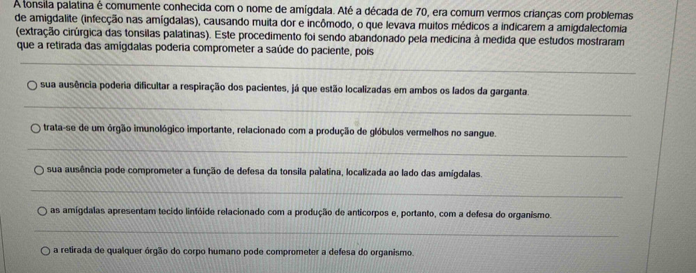 A tonsila palatina é comumente conhecida com o nome de amígdala. Até a década de 70, era comum vermos crianças com problemas
de amigdalite (infecção nas amígdalas), causando muita dor e incômodo, o que levava muitos médicos a indicarem a amigdalectomia
(extração cirúrgica das tonsilas palatinas). Este procedimento foi sendo abandonado pela medicina à medida que estudos mostraram
_
que a retirada das amígdalas poderia comprometer a saúde do paciente, pois
_
sua ausência poderia dificultar a respiração dos pacientes, já que estão localizadas em ambos os lados da garganta.
_
trata-se de um órgão imunológico importante, relacionado com a produção de glóbulos vermelhos no sangue.
_
sua ausência pode comprometer a função de defesa da tonsila palatina, localizada ao lado das amígdalas.
_
as amígdalas apresentam tecido linfóide relacionado com a produção de anticorpos e, portanto, com a defesa do organismo.
_
a retirada de qualquer órgão do corpo humano pode comprometer a defesa do organismo.