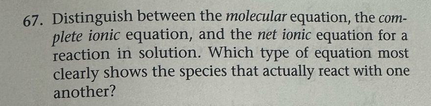 Distinguish between the molecular equation, the com- 
plete ionic equation, and the net ionic equation for a 
reaction in solution. Which type of equation most 
clearly shows the species that actually react with one 
another?