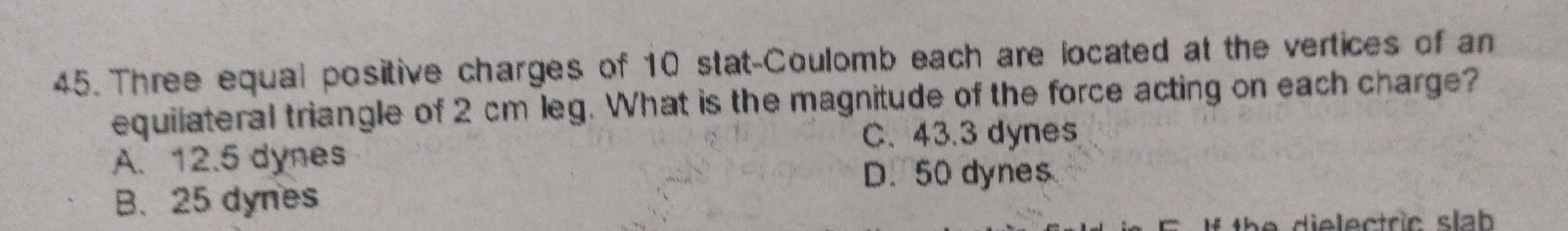 Three equal positive charges of 10 stat-Coulomb each are located at the vertices of an
equilateral triangle of 2 cm leg. What is the magnitude of the force acting on each charge?
C. 43.3 dynes
A. 12.5 dynes
D. 50 dynes
B. 25 dynes