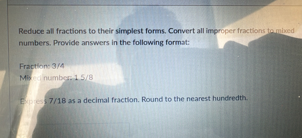 Reduce all fractions to their simplest forms. Convert all improper fractions to mixed 
numbers. Provide answers in the following format: 
Fraction: 3/4
Mixed number: 1 5/8
Express 7/18 as a decimal fraction. Round to the nearest hundredth.